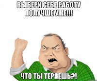 Выбери себе работу получше уже!!! что ты теряешь?!