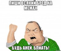 Пиши всякий бред на мемах Будь Аней, блиать!