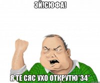 Эй!Сюфа! Я те сяс ухо Открутю*34*