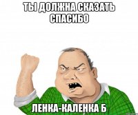 Ты должна сказать спасибо Ленка-каленка б