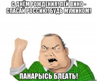 С днём рождения! Пей вино - спасай Россию! Будь мужиком! Панарысь блеать!