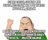 Стадо сосок, стоило мне уехать,все стали не в рот ебатся крутыми, дядьки я ещё вернусь в город,и развалю вам всем ебушатники за вашу трусость © мысли назика