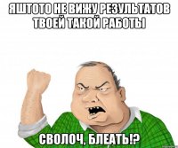 яштото не вижу результатов твоей такой работы сволоч, блеать!?