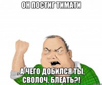 он постиг Тимати , а чего добился ты, сволоч, блеать?!