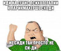 иди на сеанс психотерапии к парикмахерше сходи , не сиди так просто, не си-ди