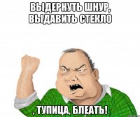 выдернуть шнур, выдавить стекло , тупица, БЛЕАТЬ!