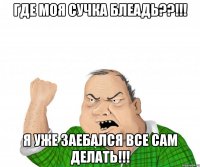 Где моя сучка БЛЕАДЬ??!!! я уже заебался все сам делать!!!