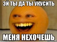 Эй ты да ты укусить меня нехочешь