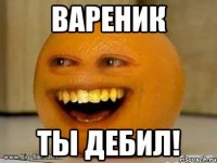 ВАРЕНИК ТЫ ДЕБИЛ!