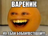 ВАРЕНИК Ну, ебан бобан!ВСтАВАЙ!!!