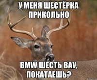 У меня шестёрка Прикольно BMW шесть Вау, покатаешь?