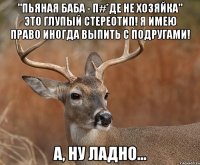 "пьяная баба - п#*де не хозяйка" это глупый стереотип! я имею право иногда выпить с подругами! а, ну ладно...