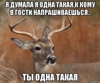 Я думала я одна такая,к кому в гости напрашиваешься.. Ты одна такая