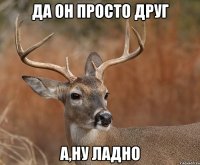 Да он просто друг А,ну ладно