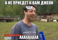 А не приедет к Вам Джеки Чан ахахахаха