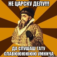 НЕ ЦАРСКУ ДЕЛУ!!! ДА СЛУШАШ ГАТУ СЛАВЮЮЮЮЮЮ УМНИЧА