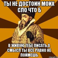 Ты не достоин моих сло что б в живую тебе писать,а смысл ты все равно не поймешь