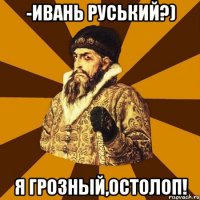 -Ивань Руський?) Я Грозный,остолоп!