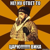 Не! Ну ответ то ЦАРЮ!!!!!!! ВИКА