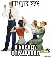 не для вас я бороду отращивал