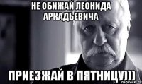 не обижай Леонида Аркадьевича приезжай в пятницу)))