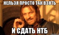 НЕЛЬЗЯ ПРОСТО ТАК ВЗЯТЬ И СДАТЬ НТБ