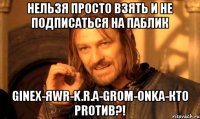 Нельзя просто взять и не подписаться на паблик GINEX-ЯWR-K.R.A-GROM-ONKA-КТО PROтив?!