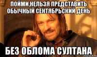 Пойми,нельзя представить обычный сентябрьский день Без облома Султана