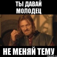 ты давай молодец не меняй тему