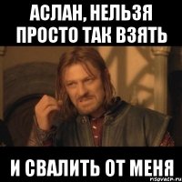 Аслан, нельзя просто так взять И свалить от меня