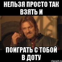 Нельзя просто так взять и поиграть с тобой в доту