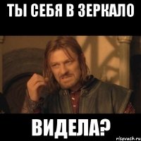 Ты себя в зеркало ВИДЕЛА?