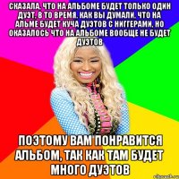 СКАЗАЛА, ЧТО НА АЛЬБОМЕ БУДЕТ ТОЛЬКО ОДИН ДУЭТ, В ТО ВРЕМЯ, КАК ВЫ ДУМАЛИ, ЧТО НА АЛЬМЕ БУДЕТ КУЧА ДУЭТОВ С НИГГЕРАМИ, НО ОКАЗАЛОСЬ ЧТО НА АЛЬБОМЕ ВООБЩЕ НЕ БУДЕТ ДУЭТОВ ПОЭТОМУ ВАМ ПОНРАВИТСЯ АЛЬБОМ, ТАК КАК ТАМ БУДЕТ МНОГО ДУЭТОВ