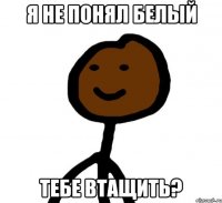 Я не понял белый ТЕБЕ ВТАЩИТЬ?