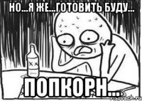 но...я же...готовить буду... попкорн...