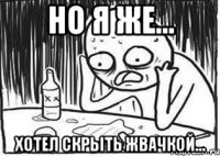 но я же... хотел скрыть жвачкой...