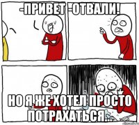 -Привет -Отвали! Но я же хотел просто потрахаться...