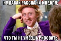 Ну давай расскажи мне,Аля, Что ты не умеешь рисовать