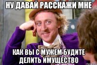 ну давай расскажи мне как вы с мужем будите делить имущество