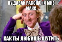 Ну давай расскажи мне Макс Как ты любишь шутить