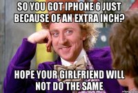 So you got iPhone 6 just because of an extra inch? Hope your girlfriend will not do the same