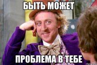 Быть может Проблема в тебе