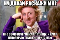 Ну давай раскажи мне Про свою вечеринку в пятницу, и как я игнорирую тебя и не приезжаю