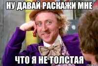 ну давай раскажи мне что я не толстая