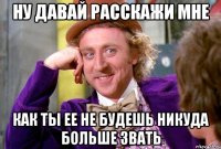 ну давай расскажи мне как ты ее не будешь никуда больше звать