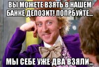 Вы можете взять в нашем банке депозит! Попрбуйте... Мы себе уже два взяли...