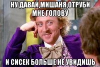 Ну давай,мишаня,отруби мне голову И сисек больше Не увидишь