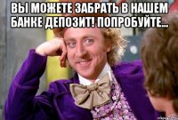 Вы можете забрать в нашем банке депозит! Попробуйте... 