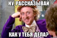 Ну, рассказывай как у тебя дела?