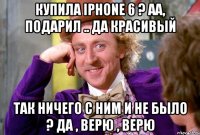 Купила iPhone 6 ? Аа, подарил .. Да красивый Так ничего с Ним и не было ? Да , верю , верю